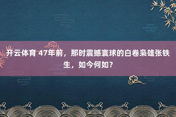 开云体育 47年前，那时震撼寰球的白卷枭雄张铁生，如今何如？