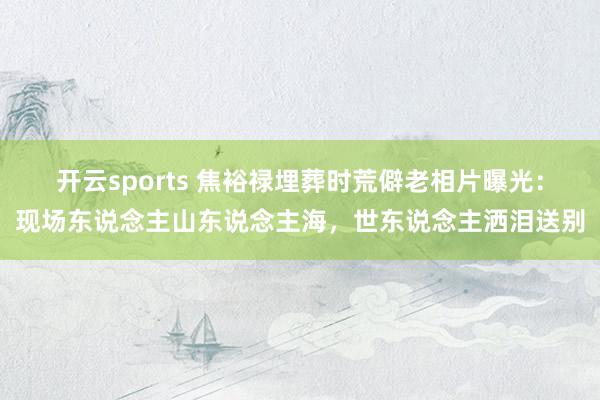 开云sports 焦裕禄埋葬时荒僻老相片曝光：现场东说念主山东说念主海，世东说念主洒泪送别