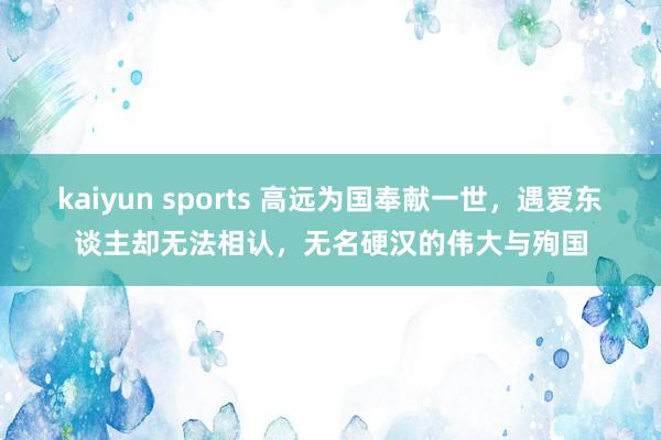 kaiyun sports 高远为国奉献一世，遇爱东谈主却无法相认，无名硬汉的伟大与殉国