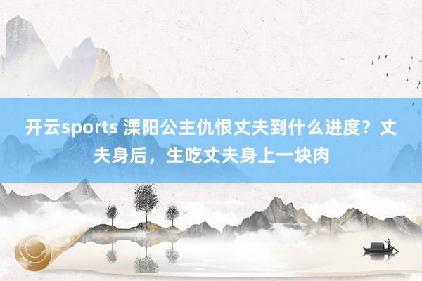 开云sports 溧阳公主仇恨丈夫到什么进度？丈夫身后，生吃丈夫身上一块肉