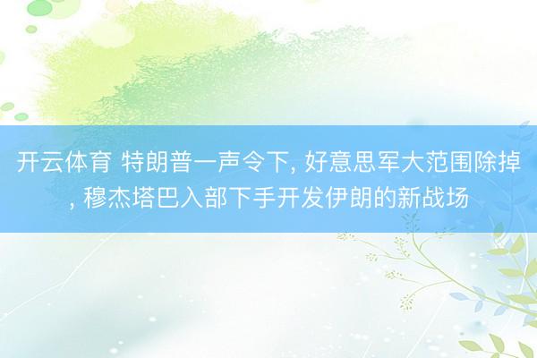 开云体育 特朗普一声令下, 好意思军大范围除掉, 穆杰塔巴入部下手开发伊朗的新战场