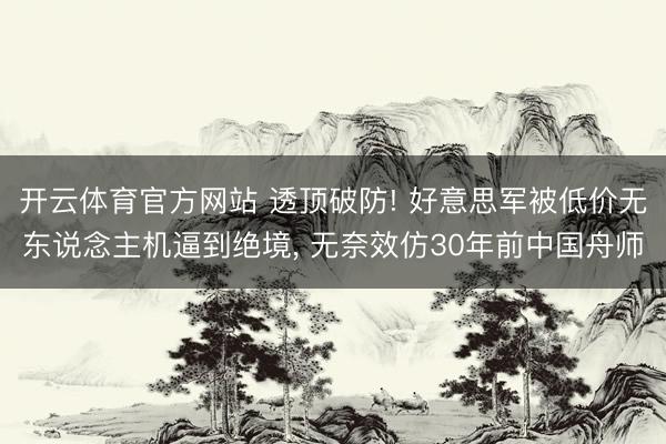 开云体育官方网站 透顶破防! 好意思军被低价无东说念主机逼到绝境, 无奈效仿30年前中国舟师