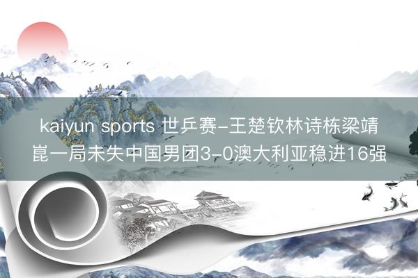 kaiyun sports 世乒赛-王楚钦林诗栋梁靖崑一局未失中国男团3-0澳大利亚稳进16强