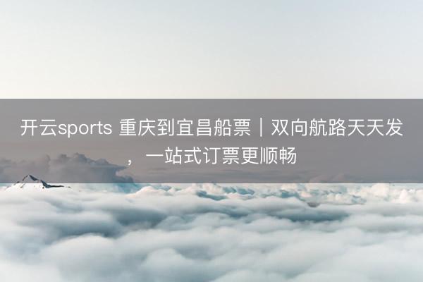 开云sports 重庆到宜昌船票｜双向航路天天发，一站式订票更顺畅