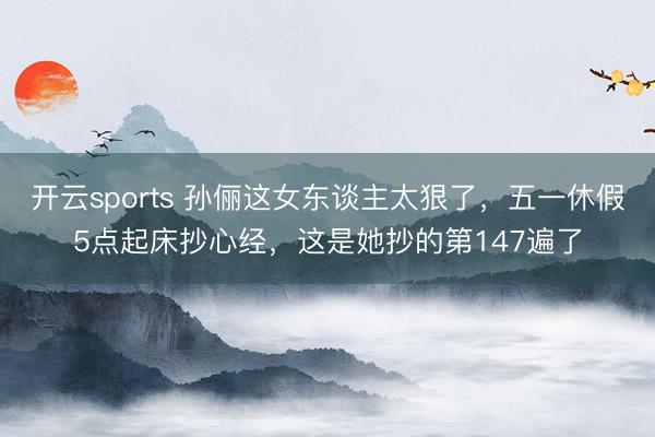 开云sports 孙俪这女东谈主太狠了，五一休假5点起床抄心经，这是她抄的第147遍了