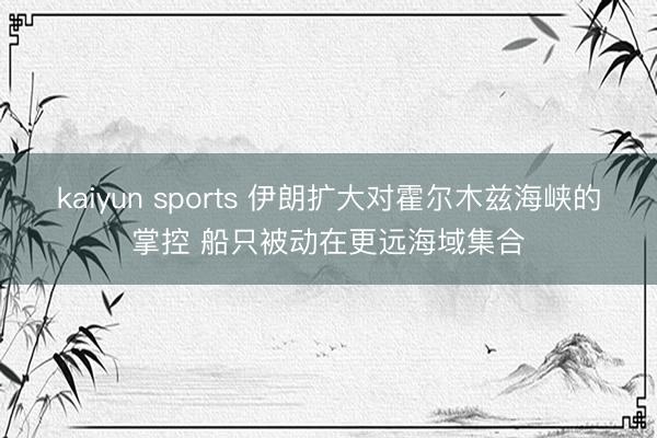 kaiyun sports 伊朗扩大对霍尔木兹海峡的掌控 船只被动在更远海域集合