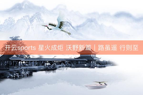 开云sports 星火成炬 沃野新篇｜路虽遥 行则至