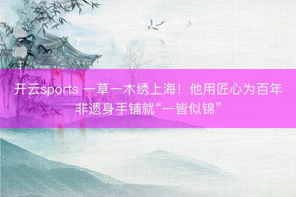 开云sports 一草一木绣上海！他用匠心为百年非遗身手铺就“一皆似锦”